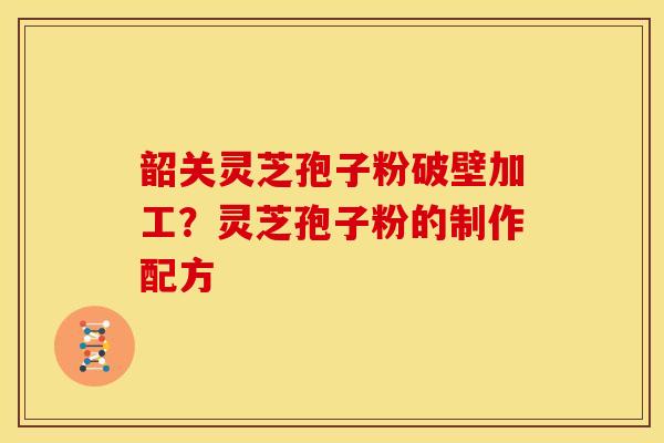 韶关灵芝孢子粉破壁加工?灵芝孢子粉的制作配方