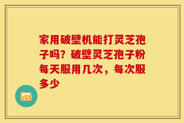 家用破壁机能打灵芝孢子吗?破壁灵芝孢子粉每天服用几次,每次服多少