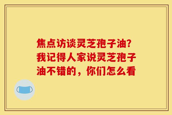 焦点访谈灵芝孢子油?我记得人家说灵芝孢子油不错的,你们怎么看