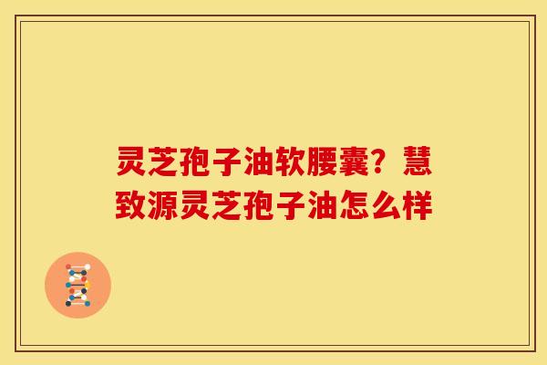 灵芝孢子油软腰囊?慧致源灵芝孢子油怎么样