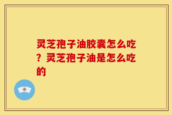 灵芝孢子油胶囊怎么吃?灵芝孢子油是怎么吃的