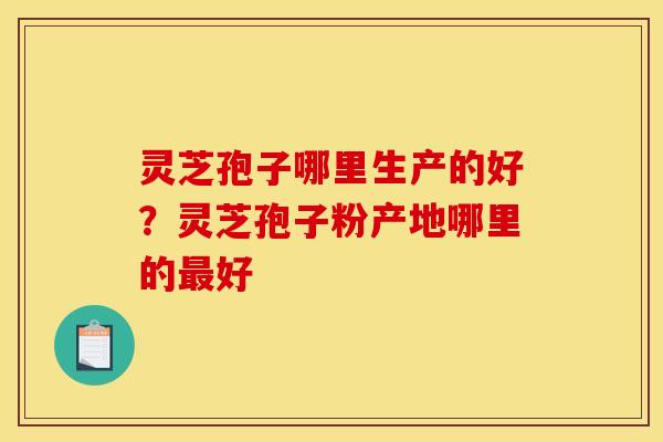 灵芝孢子哪里生产的好？灵芝孢子粉产地哪里的最好