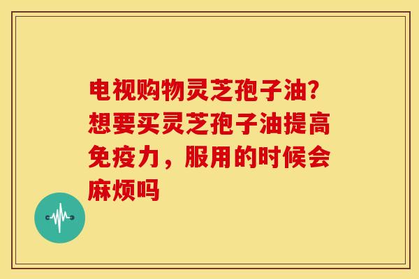 电视购物灵芝孢子油?想要买灵芝孢子油提高免疫力,服用的时候会麻烦吗