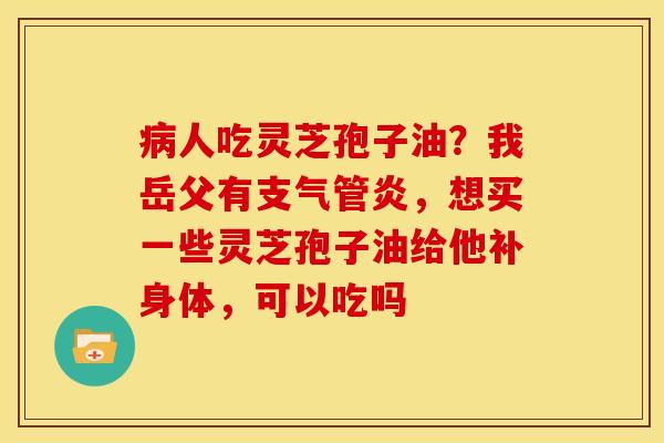 病人吃灵芝孢子油?我岳父有支气管炎,想买一些灵芝孢子油给他补身体,可以吃吗