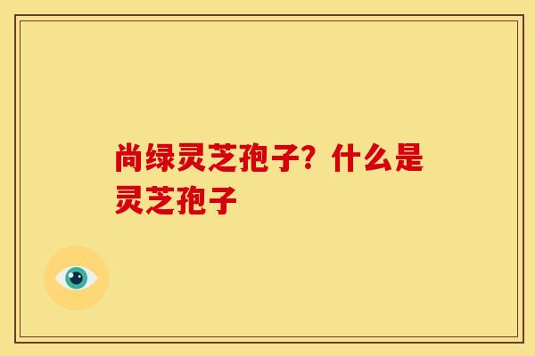 尚绿灵芝孢子?什么是灵芝孢子