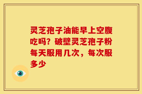 灵芝孢子油能早上空腹吃吗？破壁灵芝孢子粉每天服用几次，每次服多少
