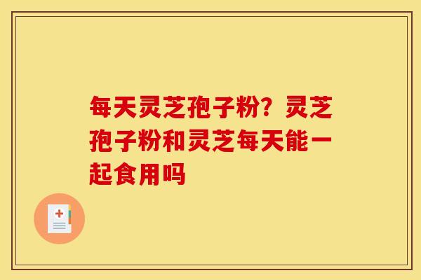 每天灵芝孢子粉？灵芝孢子粉和灵芝每天能一起食用吗