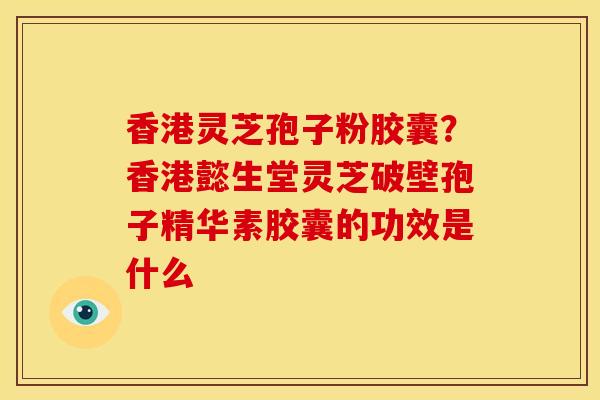 香港灵芝孢子粉胶囊?香港懿生堂灵芝破壁孢子精华素胶囊的功效是什么