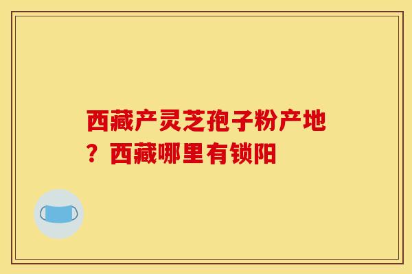 西藏产灵芝孢子粉产地?西藏哪里有锁阳
