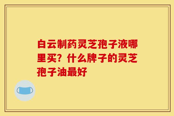 白云制药灵芝孢子液哪里买?什么牌子的灵芝孢子油最好