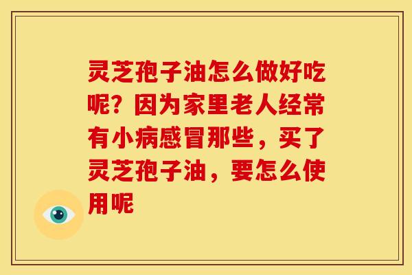 灵芝孢子油怎么做好吃呢？因为家里老人经常有小病感冒那些，买了灵芝孢子油，要怎么使用呢