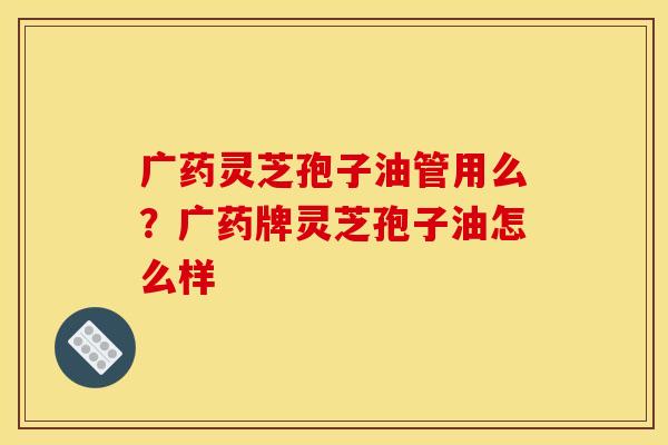 广药灵芝孢子油管用么？广药牌灵芝孢子油怎么样