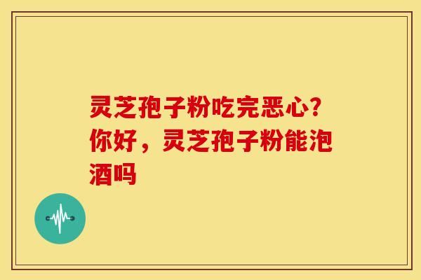 灵芝孢子粉吃完恶心?你好,灵芝孢子粉能泡酒吗