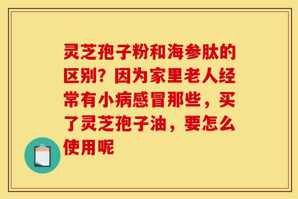 灵芝孢子粉和海参肽的区别？因为家里老人经常有小病感冒那些，买了灵芝孢子油，要怎么使用呢