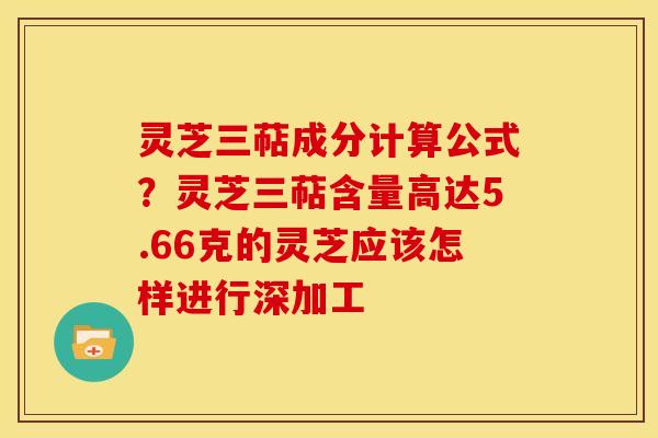 灵芝三萜成分计算公式?灵芝三萜含量高达5.66克的灵芝应该怎样进行深加工