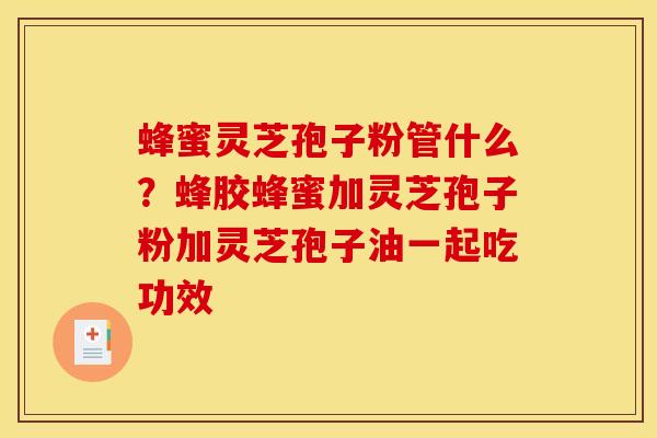 蜂蜜灵芝孢子粉管什么?蜂胶蜂蜜加灵芝孢子粉加灵芝孢子油一起吃功效