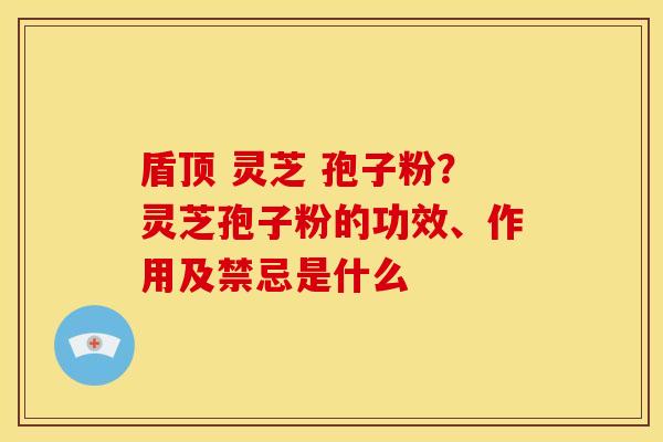 盾顶 灵芝 孢子粉?灵芝孢子粉的功效、作用及禁忌是什么