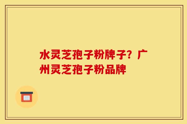 水灵芝孢子粉牌子?广州灵芝孢子粉品牌