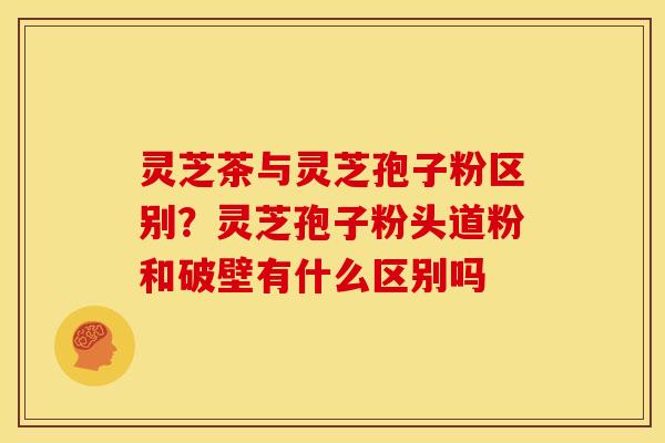 灵芝茶与灵芝孢子粉区别?灵芝孢子粉头道粉和破壁有什么区别吗