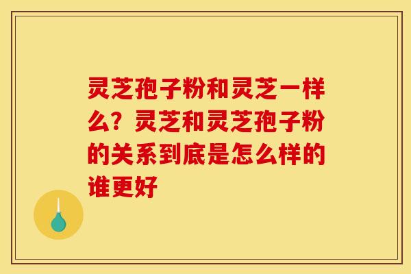 灵芝孢子粉和灵芝一样么?灵芝和灵芝孢子粉的关系到底是怎么样的谁更好