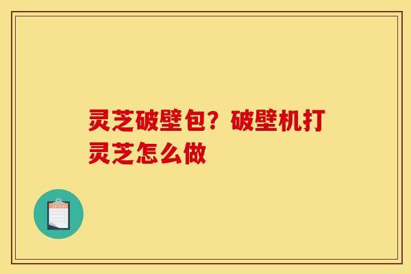 灵芝破壁包?破壁机打灵芝怎么做