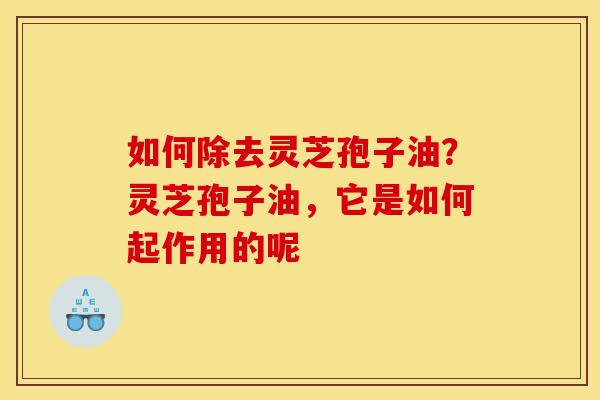 如何除去灵芝孢子油？灵芝孢子油，它是如何起作用的呢