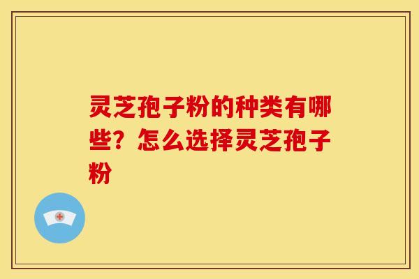 灵芝孢子粉的种类有哪些?怎么选择灵芝孢子粉