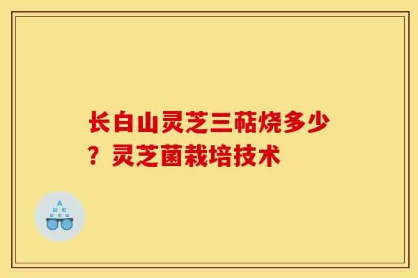 长白山灵芝三萜烧多少?灵芝菌栽培技术