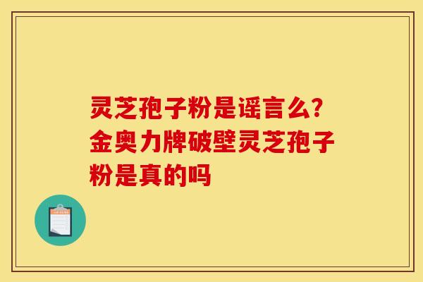 灵芝孢子粉是谣言么?金奥力牌破壁灵芝孢子粉是真的吗