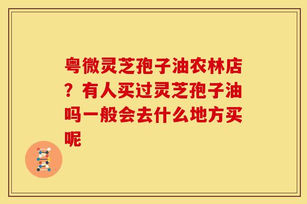 粤微灵芝孢子油农林店?有人买过灵芝孢子油吗一般会去什么地方买呢