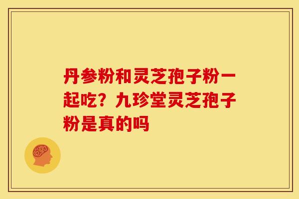 丹参粉和灵芝孢子粉一起吃?九珍堂灵芝孢子粉是真的吗