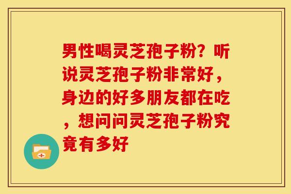 男性喝灵芝孢子粉?听说灵芝孢子粉非常好,身边的好多朋友都在吃,想问问灵芝孢子粉究竟有多好