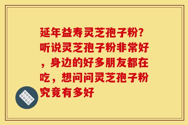 延年益寿灵芝孢子粉?听说灵芝孢子粉非常好,身边的好多朋友都在吃,想问问灵芝孢子粉究竟有多好