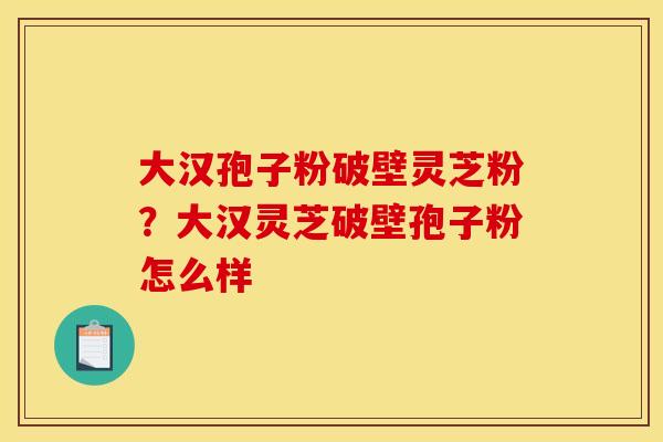 大汉孢子粉破壁灵芝粉?大汉灵芝破壁孢子粉怎么样