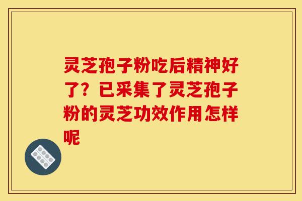 灵芝孢子粉吃后精神好了?已采集了灵芝孢子粉的灵芝功效作用怎样呢
