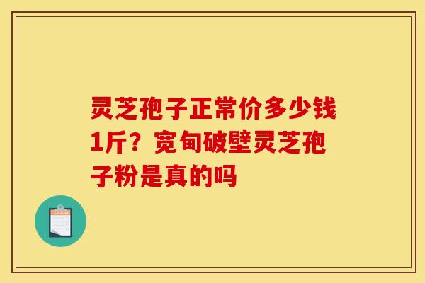 灵芝孢子正常价多少钱1斤?宽甸破壁灵芝孢子粉是真的吗