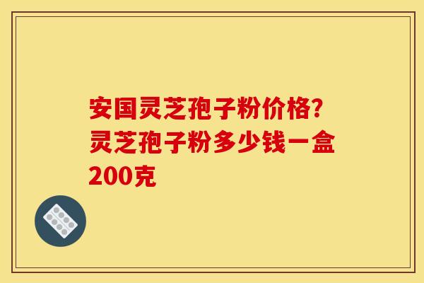 安国灵芝孢子粉价格？灵芝孢子粉多少钱一盒200克