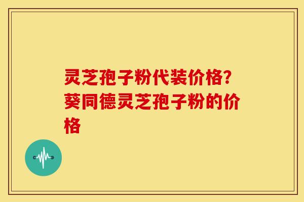 灵芝孢子粉代装价格？葵同德灵芝孢子粉的价格