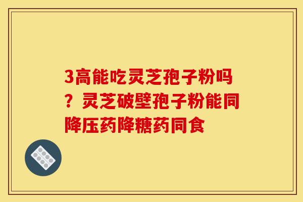 3高能吃灵芝孢子粉吗?灵芝破壁孢子粉能同降压药降糖药同食