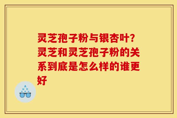 灵芝孢子粉与银杏叶？灵芝和灵芝孢子粉的关系到底是怎么样的谁更好