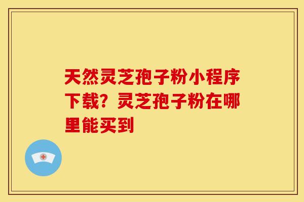 天然灵芝孢子粉小程序下载？灵芝孢子粉在哪里能买到