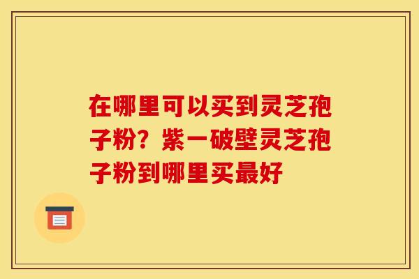 在哪里可以买到灵芝孢子粉?紫一破壁灵芝孢子粉到哪里买最好