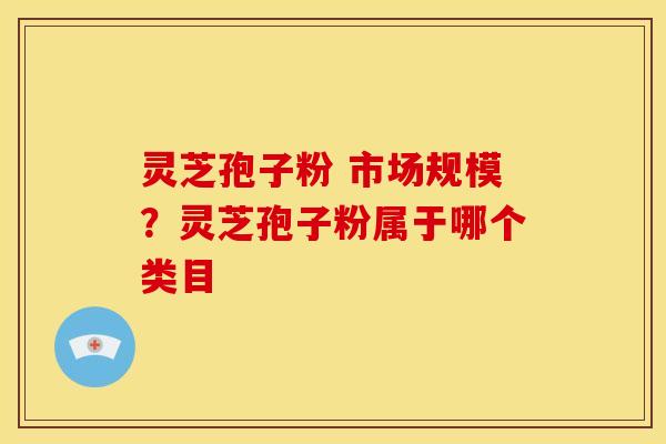灵芝孢子粉 市场规模?灵芝孢子粉属于哪个类目