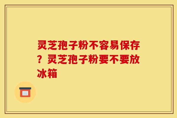 灵芝孢子粉不容易保存?灵芝孢子粉要不要放冰箱