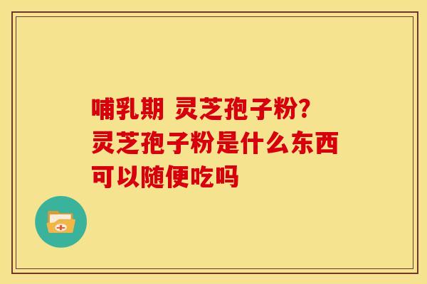哺乳期 灵芝孢子粉?灵芝孢子粉是什么东西可以随便吃吗