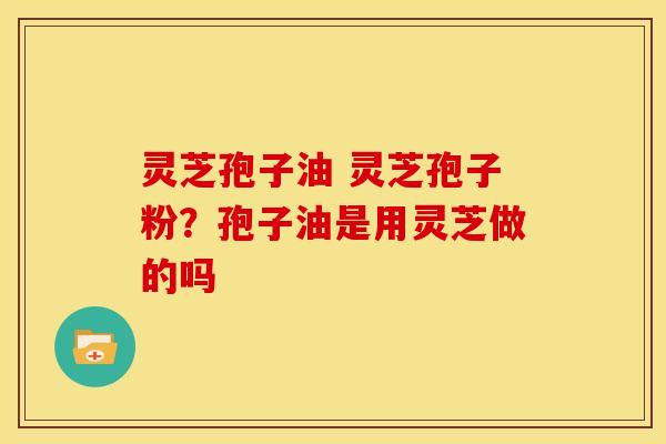 灵芝孢子油 灵芝孢子粉?孢子油是用灵芝做的吗