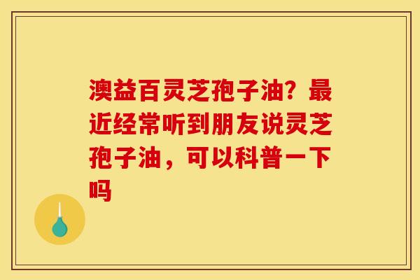 澳益百灵芝孢子油？最近经常听到朋友说灵芝孢子油，可以科普一下吗