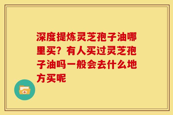 深度提炼灵芝孢子油哪里买?有人买过灵芝孢子油吗一般会去什么地方买呢
