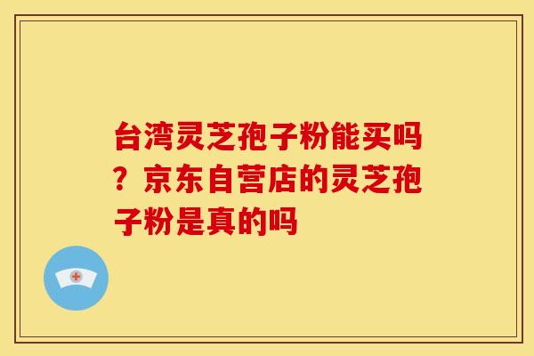 台湾灵芝孢子粉能买吗?京东自营店的灵芝孢子粉是真的吗