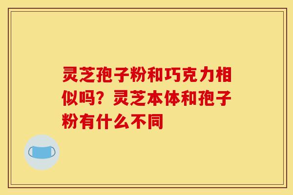 灵芝孢子粉和巧克力相似吗?灵芝本体和孢子粉有什么不同